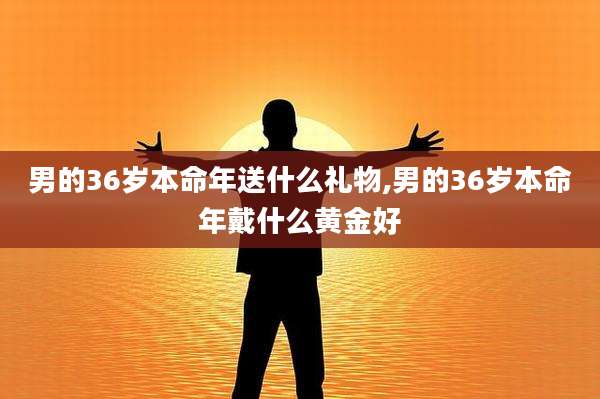 男的36岁本命年送什么礼物,男的36岁本命年戴什么黄金好