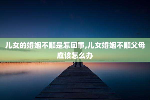 儿女的婚姻不顺是怎回事,儿女婚姻不顺父母应该怎么办