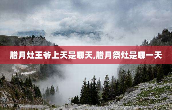 腊月灶王爷上天是哪天,腊月祭灶是哪一天