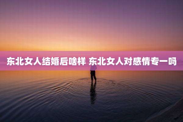 东北女人结婚后啥样 东北女人对感情专一吗