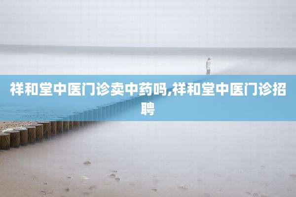 祥和堂中医门诊卖中药吗,祥和堂中医门诊招聘