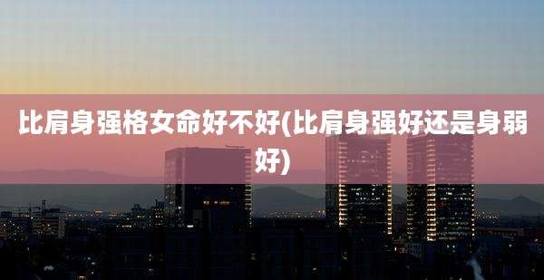 比肩身强格女命好不好(比肩身强好还是身弱好)