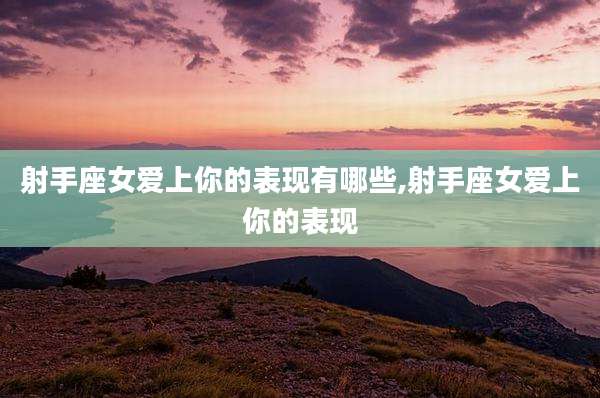 射手座女爱上你的表现有哪些,射手座女爱上你的表现