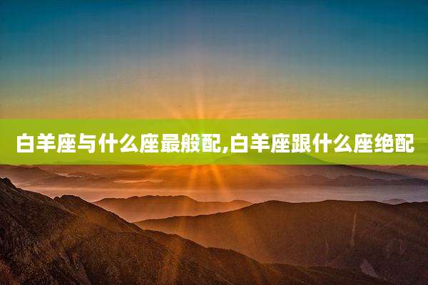 白羊座与什么座最般配,白羊座跟什么座绝配
