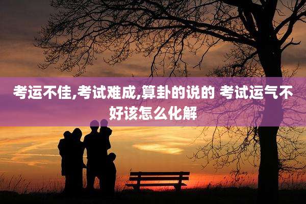 考运不佳,考试难成,算卦的说的 考试运气不好该怎么化解