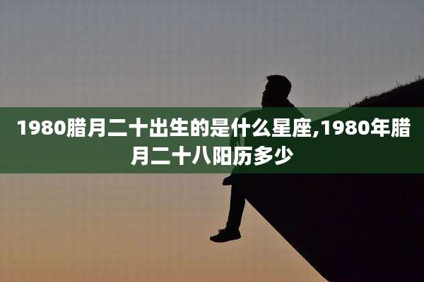 1980腊月二十出生的是什么星座,1980年腊月二十八阳历多少