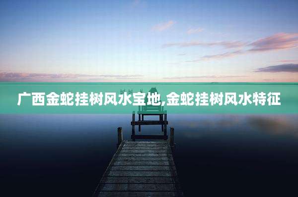 广西金蛇挂树风水宝地,金蛇挂树风水特征
