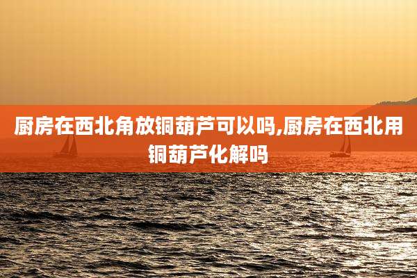 厨房在西北角放铜葫芦可以吗,厨房在西北用铜葫芦化解吗