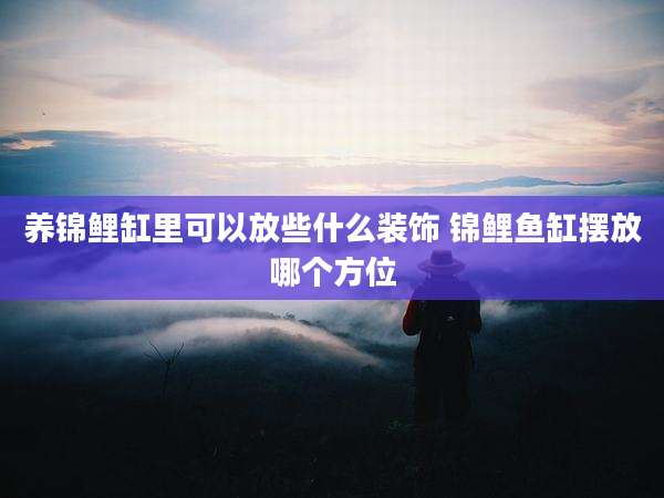 养锦鲤缸里可以放些什么装饰 锦鲤鱼缸摆放哪个方位