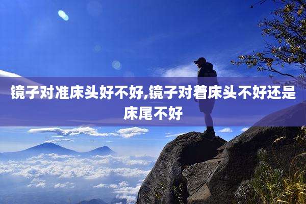 镜子对准床头好不好,镜子对着床头不好还是床尾不好