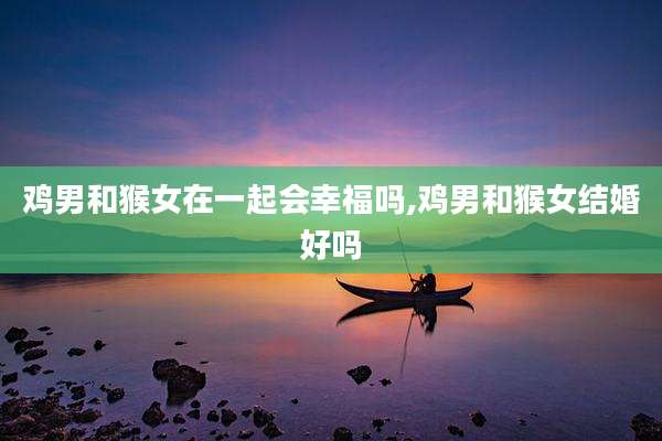 鸡男和猴女在一起会幸福吗,鸡男和猴女结婚好吗