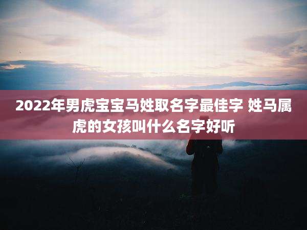 2022年男虎宝宝马姓取名字最佳字 姓马属虎的女孩叫什么名字好听