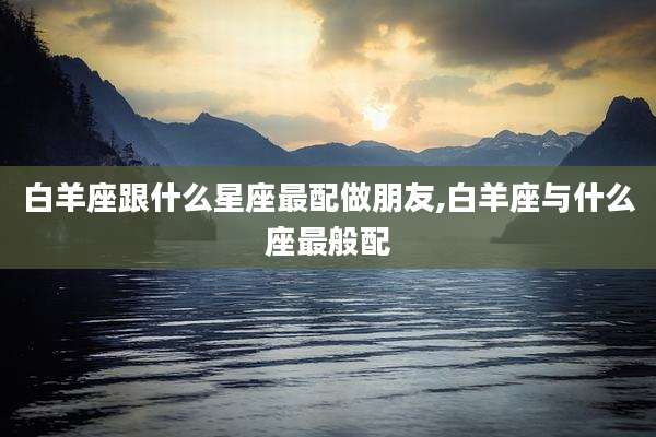 白羊座跟什么星座最配做朋友,白羊座与什么座最般配