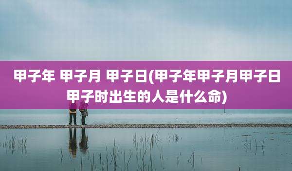 甲子年 甲子月 甲子日(甲子年甲子月甲子日甲子时出生的人是什么命)