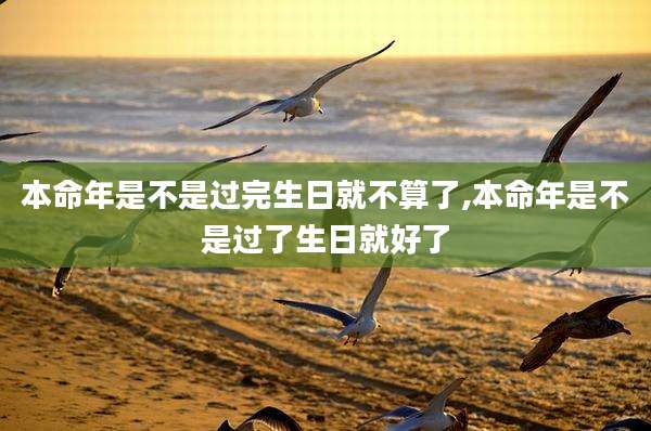 本命年是不是过完生日就不算了,本命年是不是过了生日就好了