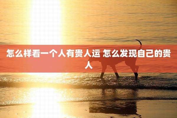 怎么样看一个人有贵人运 怎么发现自己的贵人