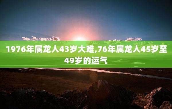 1976年属龙人43岁大难,76年属龙人45岁至49岁的运气
