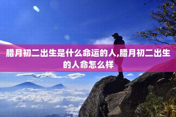 腊月初二出生是什么命运的人,腊月初二出生的人命怎么样