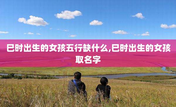 巳时出生的女孩五行缺什么,巳时出生的女孩取名字