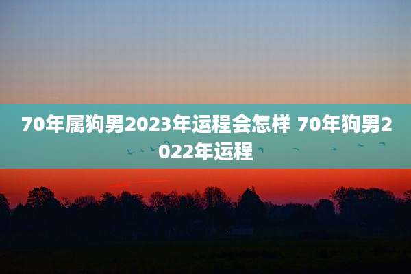 70年属狗男2023年运程会怎样 70年狗男2022年运程