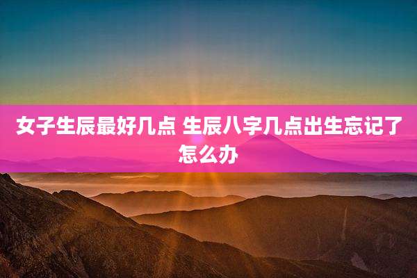 女子生辰最好几点 生辰八字几点出生忘记了怎么办