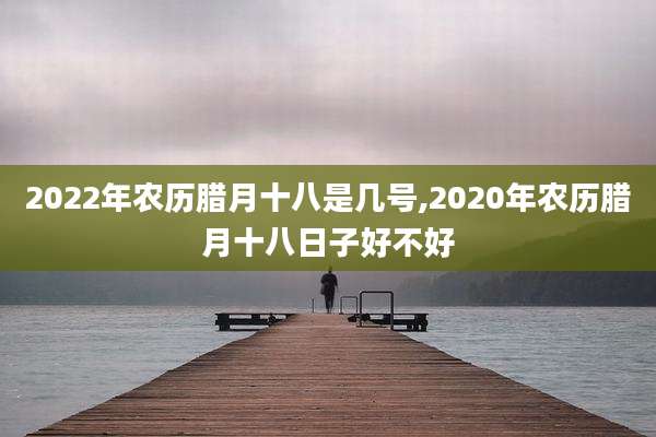 2022年农历腊月十八是几号,2020年农历腊月十八日子好不好