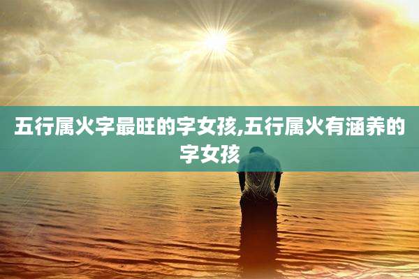 五行属火字最旺的字女孩,五行属火有涵养的字女孩
