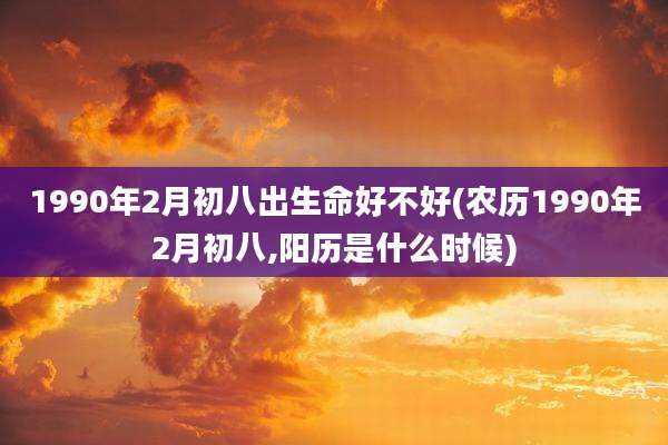 1990年2月初八出生命好不好(农历1990年2月初八,阳历是什么时候)