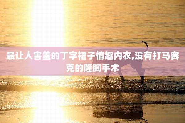 最让人害羞的丁字裙子情趣内衣,没有打马赛克的隆胸手术