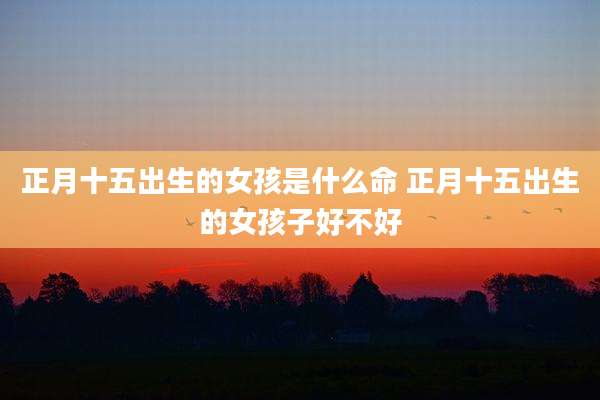 正月十五出生的女孩是什么命 正月十五出生的女孩子好不好