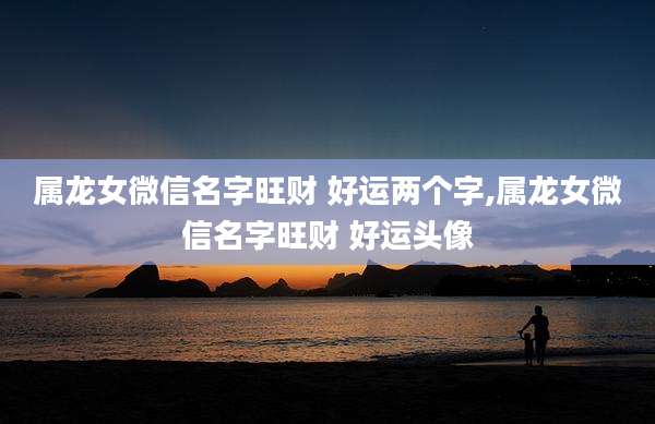 属龙女微信名字旺财 好运两个字,属龙女微信名字旺财 好运头像