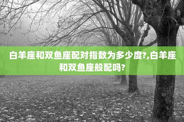 白羊座和双鱼座配对指数为多少度?,白羊座和双鱼座般配吗?