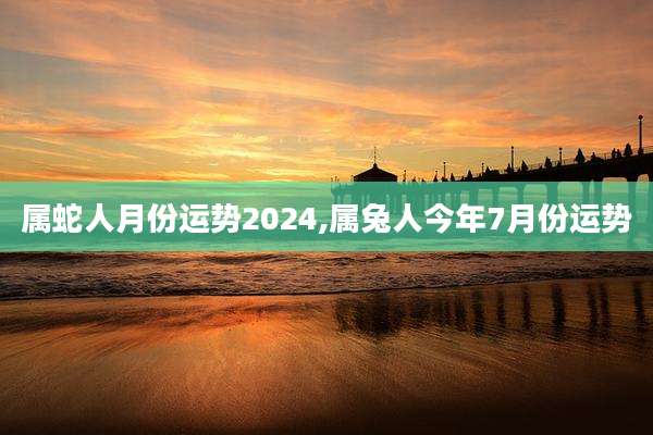 属蛇人月份运势2024,属兔人今年7月份运势