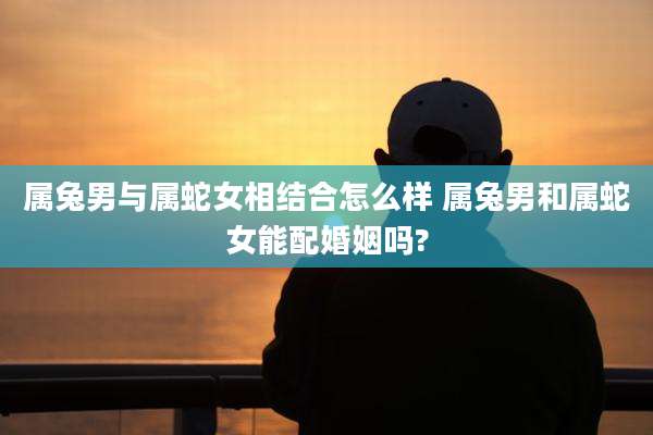 属兔男与属蛇女相结合怎么样 属兔男和属蛇女能配婚姻吗?