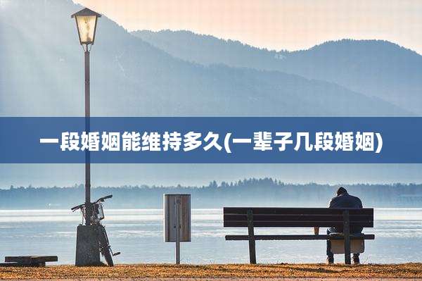 一段婚姻能维持多久(一辈子几段婚姻)
