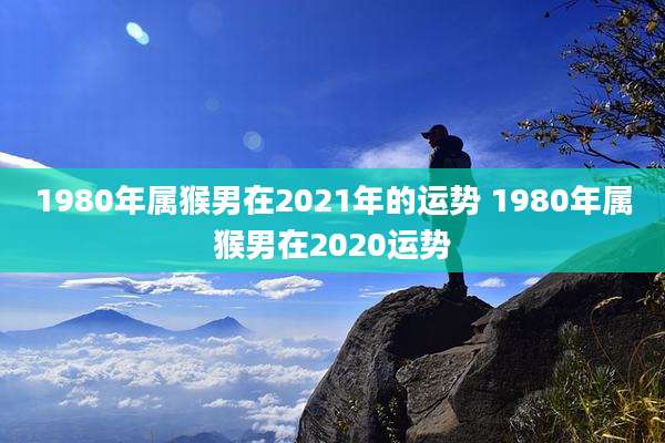 1980年属猴男在2021年的运势 1980年属猴男在2020运势