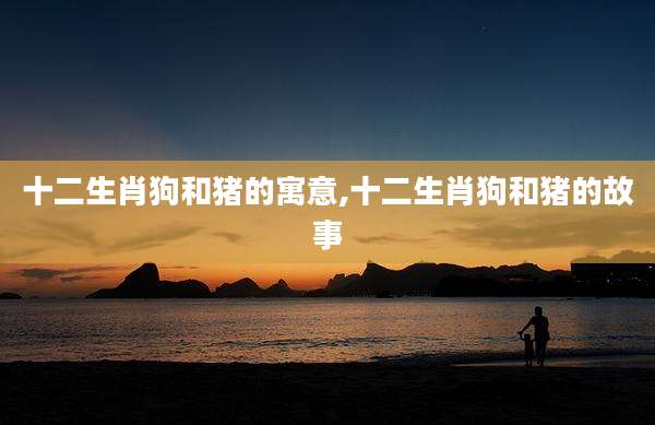 十二生肖狗和猪的寓意,十二生肖狗和猪的故事
