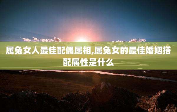 属兔女人最佳配偶属相,属兔女的最佳婚姻搭配属性是什么