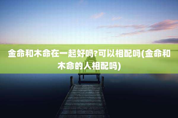 金命和木命在一起好吗?可以相配吗(金命和木命的人相配吗)
