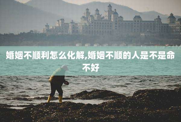 婚姻不顺利怎么化解,婚姻不顺的人是不是命不好