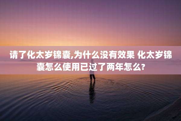 请了化太岁锦囊,为什么没有效果 化太岁锦囊怎么使用已过了两年怎么?