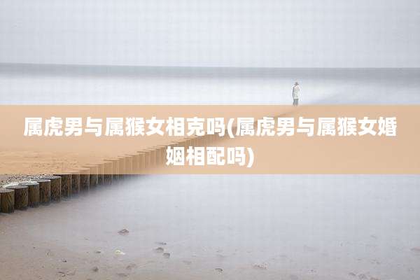 属虎男与属猴女相克吗(属虎男与属猴女婚姻相配吗)