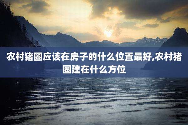 农村猪圈应该在房子的什么位置最好,农村猪圈建在什么方位