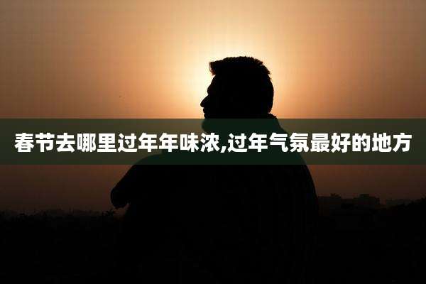 春节去哪里过年年味浓,过年气氛最好的地方