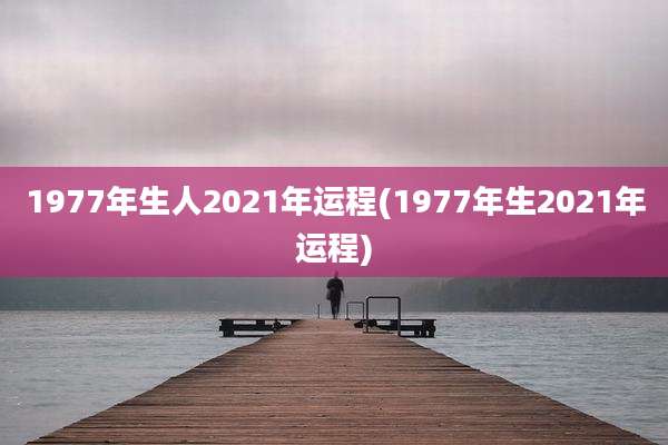 1977年生人2021年运程(1977年生2021年运程)