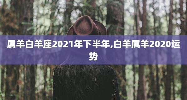 属羊白羊座2021年下半年,白羊属羊2020运势