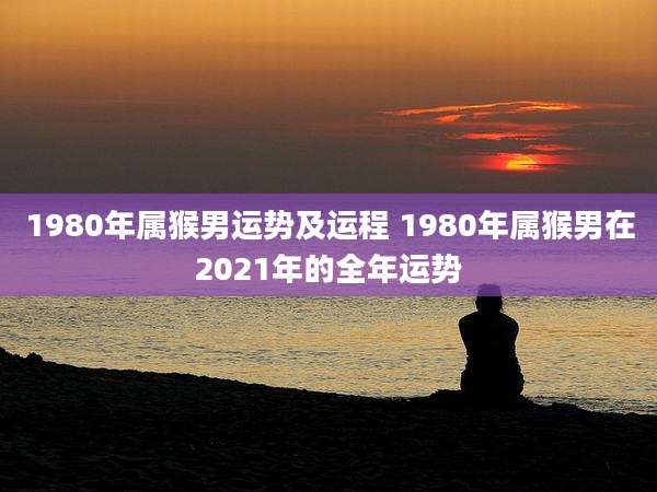1980年属猴男运势及运程 1980年属猴男在2021年的全年运势