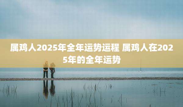 属鸡人2025年全年运势运程 属鸡人在2025年的全年运势