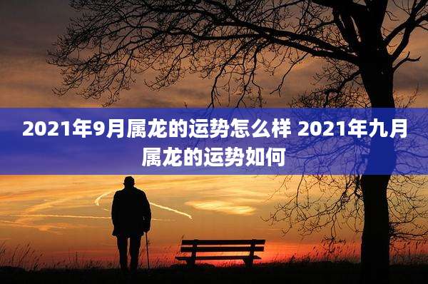 2021年9月属龙的运势怎么样 2021年九月属龙的运势如何