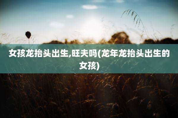 女孩龙抬头出生,旺夫吗(龙年龙抬头出生的女孩)